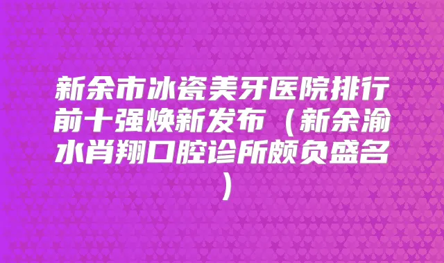新余市冰瓷美牙医院排行前十强焕新发布(新余渝水肖翔口腔诊所颇负盛名)