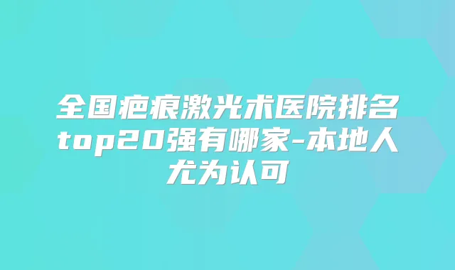 全国疤痕激光术医院排名top20强有哪家-本地人尤为认可