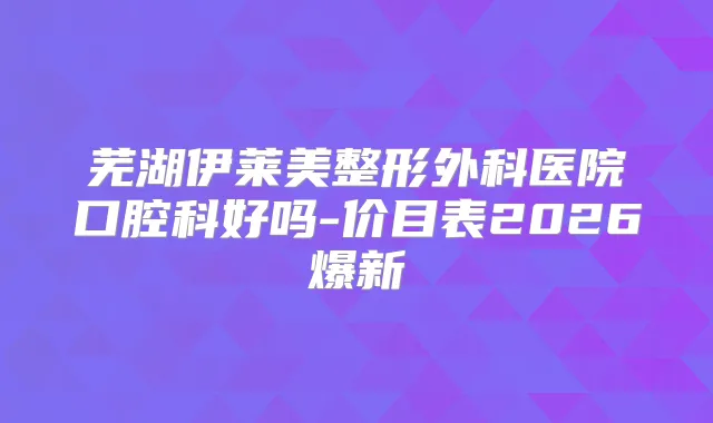 芜湖伊莱美整形外科医院口腔科好吗-价目表2026爆新