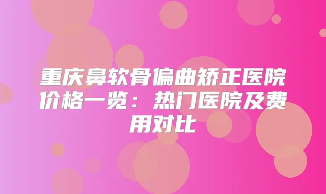 重庆鼻软骨偏曲矫正医院价格一览：热门医院及费用对比