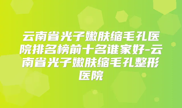 云南省光子嫩肤缩毛孔医院排名榜前十名谁家好-云南省光子嫩肤缩毛孔整形医院