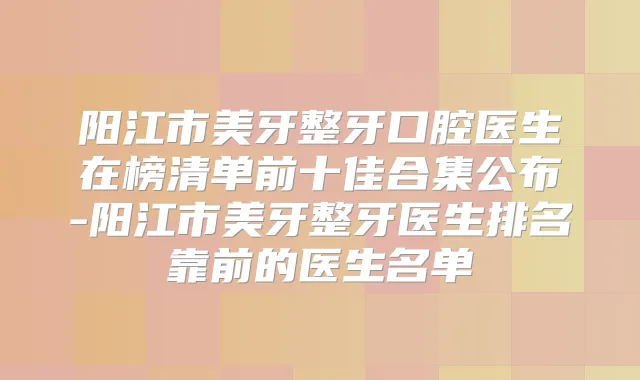 阳江市美牙整牙口腔医生在榜清单前十佳合集公布-阳江市美牙整牙医生排名靠前的医生名单
