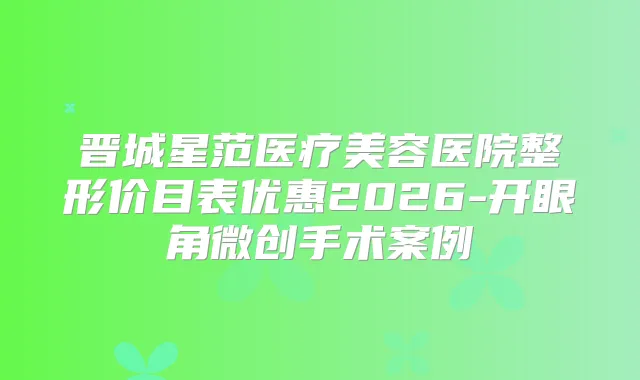 晋城星范医疗美容医院整形价目表优惠2026-开眼角微创手术案例