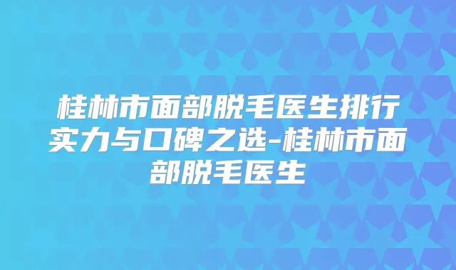 桂林市面部脱毛医生排行实力与口碑之选-桂林市面部脱毛医生