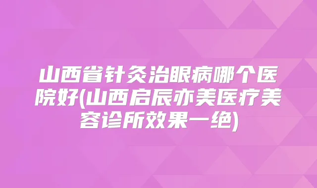 山西省针灸治眼病哪个医院好(山西启辰亦美医疗美容诊所效果一绝)