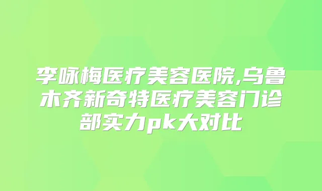李咏梅医疗美容医院,乌鲁木齐新奇特医疗美容门诊部实力pk大对比
