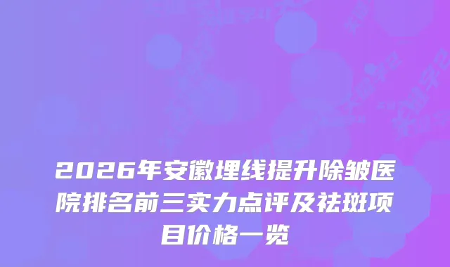 2026年安徽埋线提升除皱医院排名前三实力点评及祛斑项目价格一览