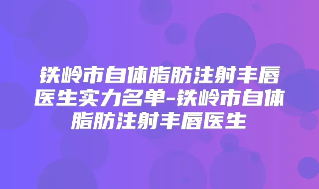 铁岭市自体脂肪注射丰唇医生实力名单-铁岭市自体脂肪注射丰唇医生