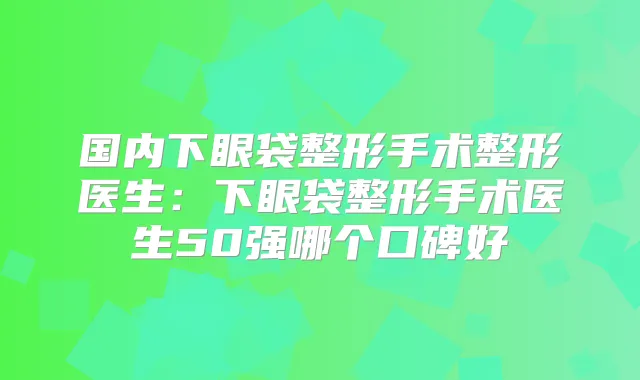 国内下眼袋整形手术整形医生：下眼袋整形手术医生50强哪个口碑好