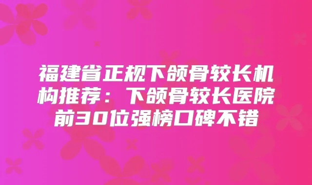 福建省正规下颌骨较长机构推荐：下颌骨较长医院前30位强榜口碑不错
