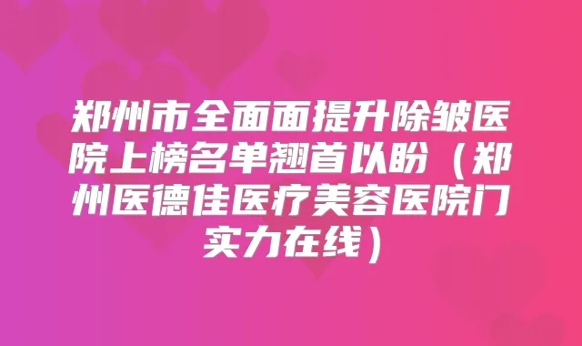 郑州市全面面提升除皱医院上榜名单翘首以盼(郑州医德佳医疗美容医院门实力在线)
