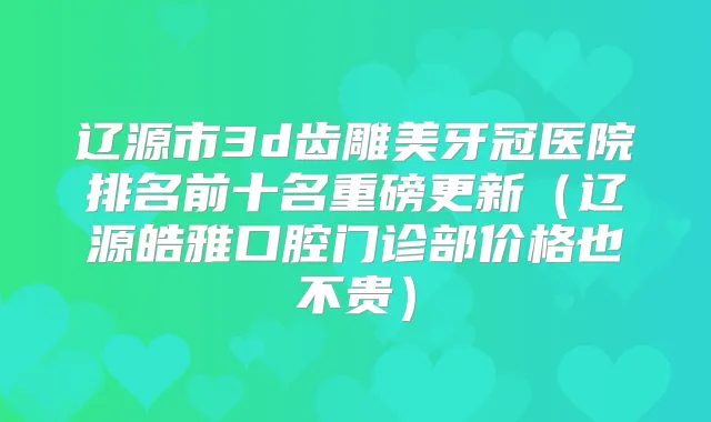 辽源市3d齿雕美牙冠医院排名前十名重磅更新(辽源皓雅口腔门诊部价格也不贵)