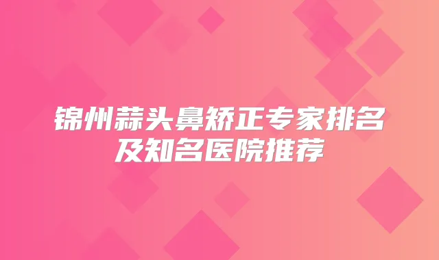 锦州蒜头鼻矫正专家排名及知名医院推荐