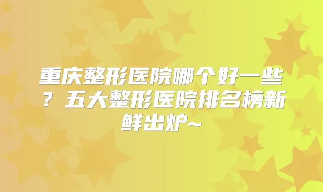 重庆整形医院哪个好一些?五大整形医院排名榜新鲜出炉~
