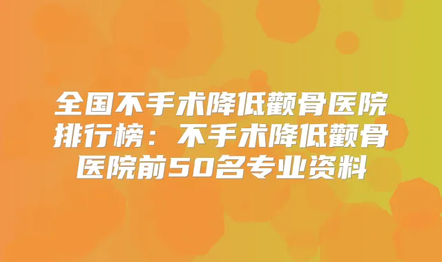 全国不手术降低颧骨医院排行榜：不手术降低颧骨医院前50名专业资料