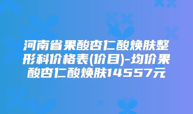 河南省果酸杏仁酸焕肤整形科价格表(价目)-均价果酸杏仁酸焕肤14557元
