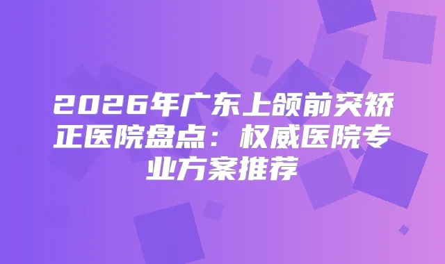 2026年广东上颌前突矫正医院盘点：医院专业方案推荐