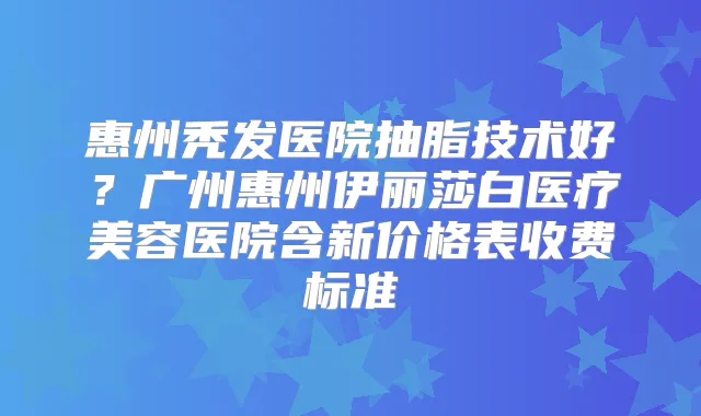 惠州秃发医院抽脂技术好?广州惠州伊丽莎白医疗美容医院含新价格表收费标准