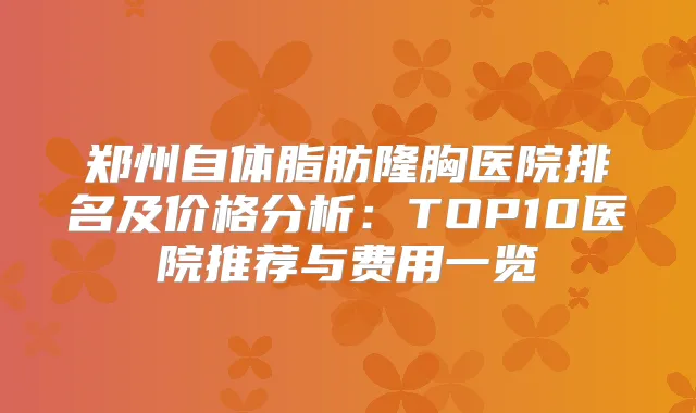 郑州自体脂肪隆胸医院排名及价格分析:TOP10医院推荐与费用一览