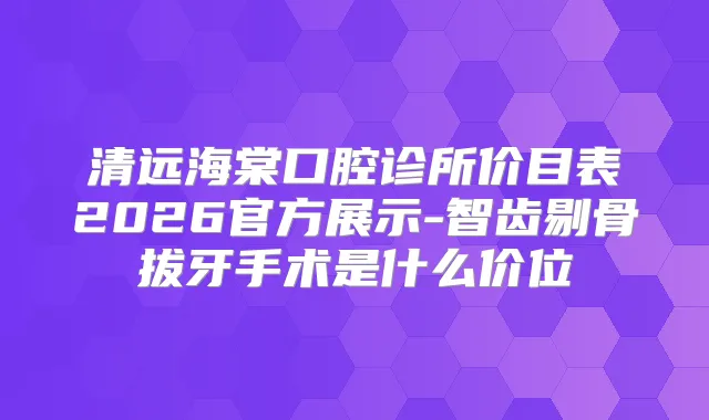 清远海棠口腔诊所价目表2026官方展示-智齿剔骨拔牙手术是什么价位