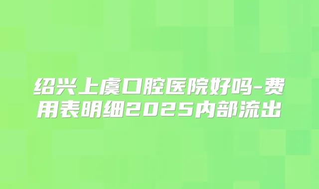 绍兴上虞口腔医院好吗-费用表明细2025内部流出