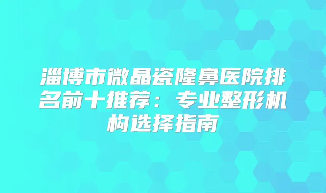 淄博市微晶瓷隆鼻医院排名前十推荐：专业整形机构选择指南
