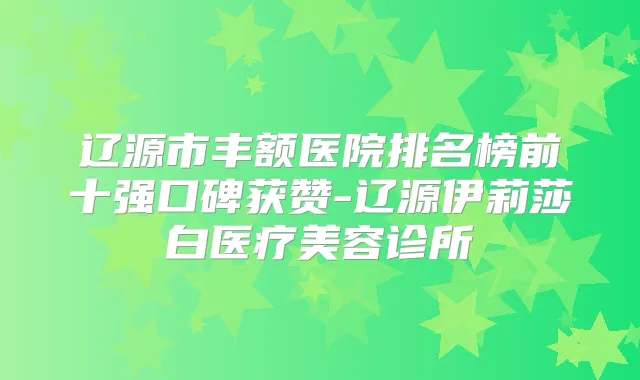 辽源市丰额医院排名榜前十强口碑获赞-辽源伊莉莎白医疗美容诊所
