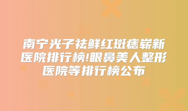 南宁光子祛鲜红斑痣崭新医院排行榜!眼鼻美人整形医院等排行榜公布