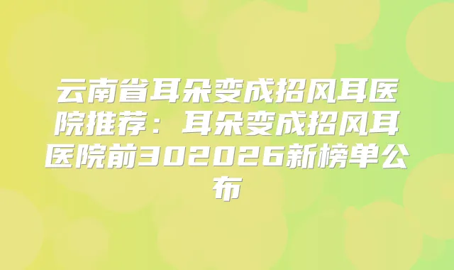 云南省耳朵变成招风耳医院推荐：耳朵变成招风耳医院前302026新榜单公布