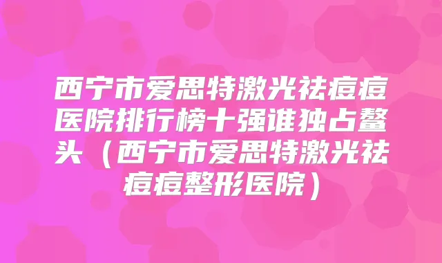 西宁市爱思特激光祛痘痘医院排行榜十强谁独占鳌头（西宁市爱思特激光祛痘痘整形医院）