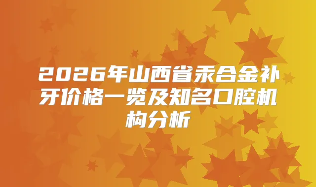 2026年山西省汞合金补牙价格一览及知名口腔机构分析