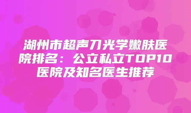 湖州市超声刀光学嫩肤医院排名：公立私立TOP10医院及知名医生推荐