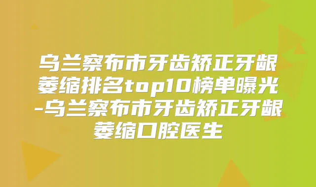乌兰察布市牙齿矫正牙龈萎缩排名top10榜单曝光-乌兰察布市牙齿矫正牙龈萎缩口腔医生
