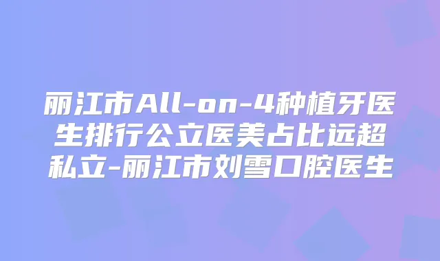 丽江市All-on-4种植牙医生排行公立医美占比远超私立-丽江市刘雪口腔医生