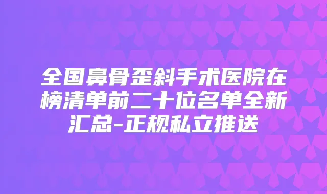 全国鼻骨歪斜手术医院在榜清单前二十位名单全新汇总-正规私立推送
