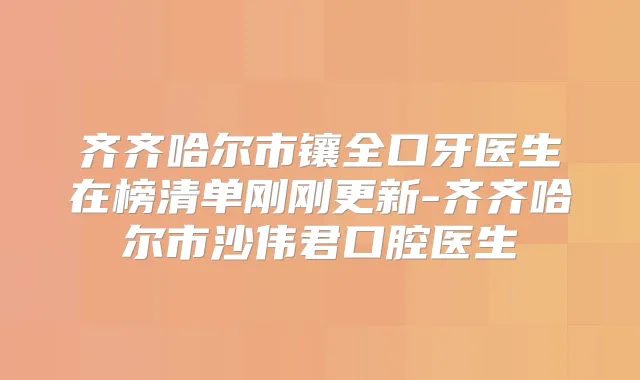 齐齐哈尔市镶全口牙医生在榜清单刚刚更新-齐齐哈尔市沙伟君口腔医生
