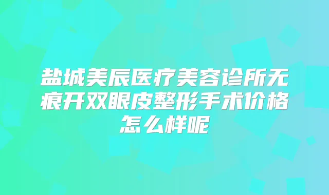 盐城美辰医疗美容诊所无痕开双眼皮整形手术价格怎么样呢