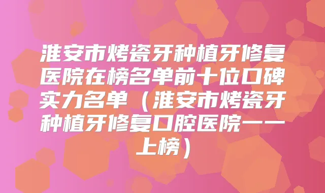 淮安市烤瓷牙种植牙修复医院在榜名单前十位口碑实力名单（淮安市烤瓷牙种植牙修复口腔医院一一上榜）
