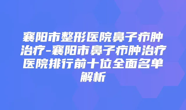 襄阳市整形医院鼻子疖肿-襄阳市鼻子疖肿医院排行前十位全面名单解析
