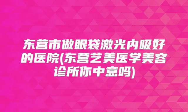 东营市做眼袋激光内吸好的医院(东营艺美医学美容诊所你中意吗)