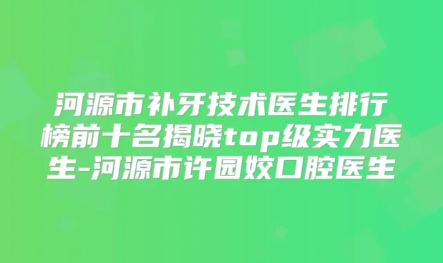 河源市补牙技术医生排行榜前十名揭晓top级实力医生-河源市许园姣口腔医生