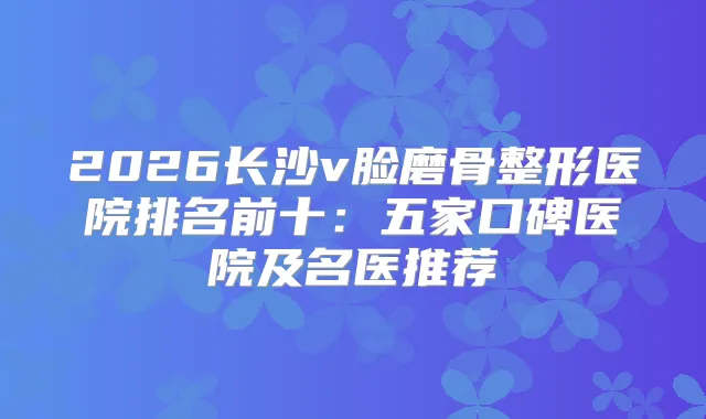 2026长沙v脸磨骨整形医院排名前十:五家口碑医院及名医推荐