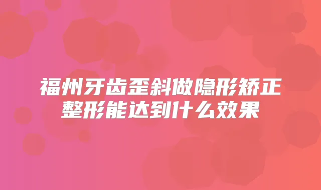 福州牙齿歪斜做隐形矫正整形能达到什么效果