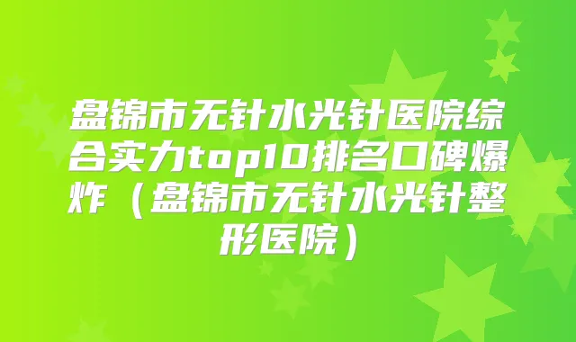 盘锦市无针水光针医院综合实力top10排名口碑爆炸（盘锦市无针水光针整形医院）