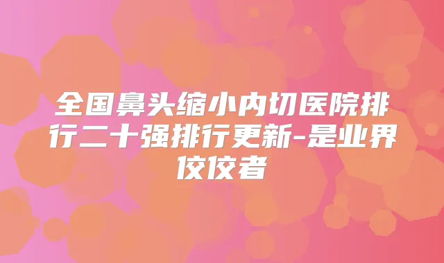 全国鼻头缩小内切医院排行二十强排行更新-是业界佼佼者