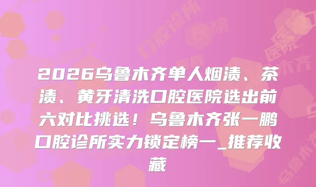 2026乌鲁木齐单人烟渍、茶渍、黄牙清洗口腔医院选出前六对比挑选！乌鲁木齐张一鹏口腔诊所实力锁定榜一_推荐收藏