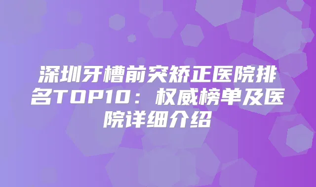 深圳牙槽前突矫正医院排名TOP10：榜单及医院详细介绍
