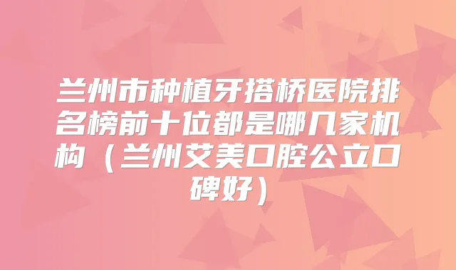 兰州市种植牙搭桥医院排名榜前十位都是哪几家机构（兰州艾美口腔公立口碑好）