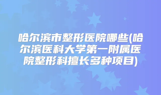 哈尔滨市整形医院哪些(哈尔滨医科大学第一附属医院整形科擅长多种项目)
