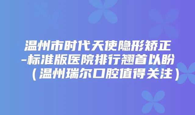 温州市时代天使隐形矫正-标准版医院排行翘首以盼（温州瑞尔口腔值得关注）